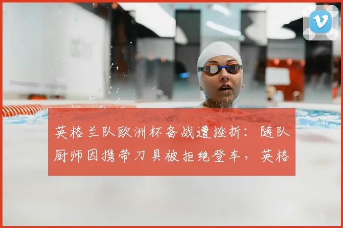 英格兰队欧洲杯备战遭挫折：随队厨师因携带刀具被拒绝登车，英格兰队厨师刀具事件细节曝光