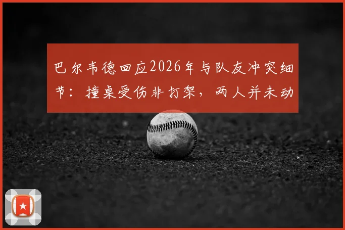 巴尔韦德回应2026年与队友冲突细节:撞桌受伤非打架,两人并未动手引发热议