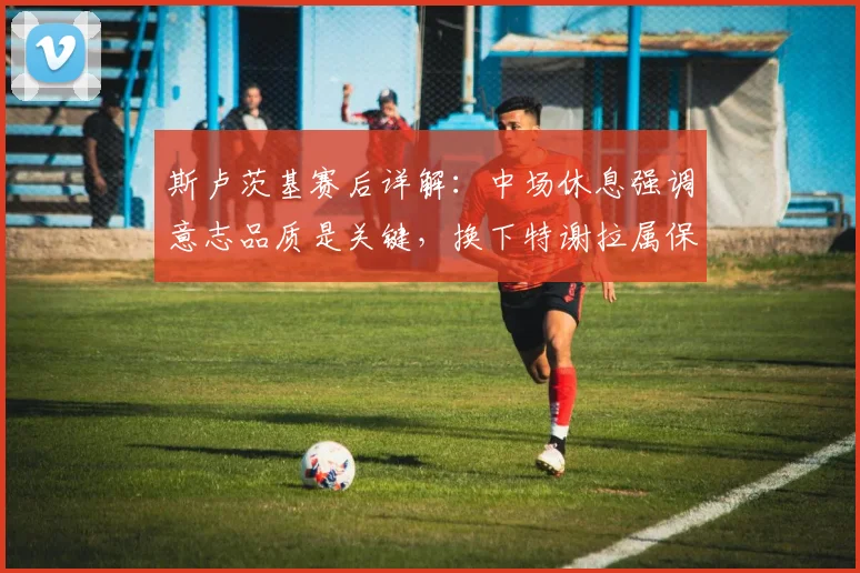 斯卢茨基赛后详解：中场休息强调意志品质是关键，换下特谢拉属保护性调整