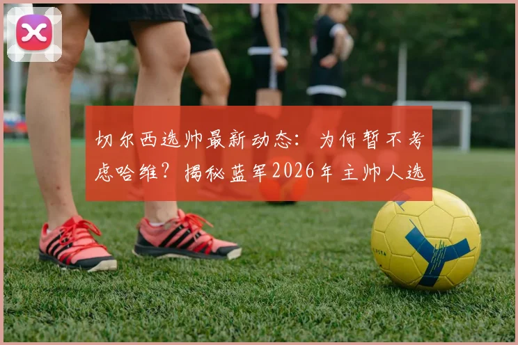切尔西选帅最新动态：为何暂不考虑哈维？揭秘蓝军2026年主帅人选三大标准
