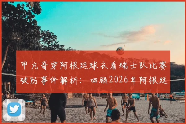 甲亢哥穿阿根廷球衣看瑞士队比赛破防事件解析：回顾2026年阿根廷对阵瑞士进球瞬间，探讨球迷观赛的复杂心态