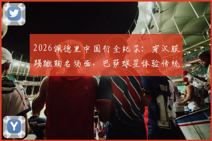 2026佩德里中国行全纪录：穿汉服踢蹴鞠名场面，巴萨球星体验传统文化之旅视频集锦