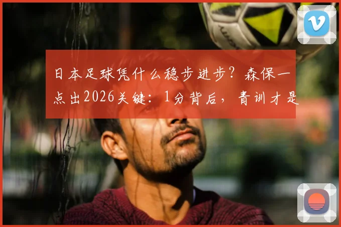 日本足球凭什么稳步进步？森保一点出2026关键：1分背后，青训才是真正的根基