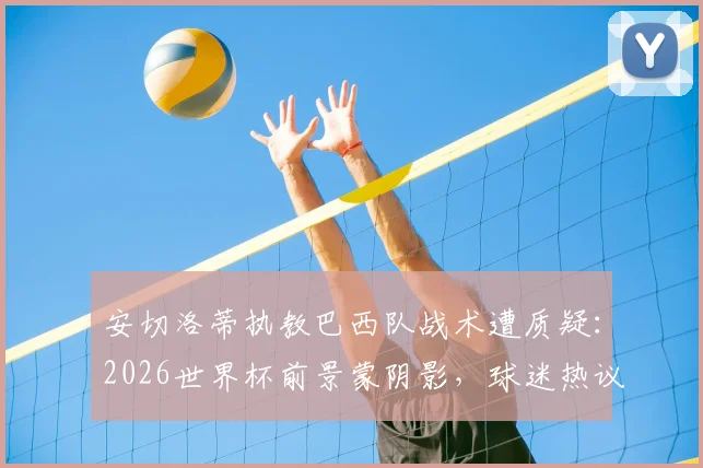 安切洛蒂执教巴西队战术遭质疑:2026世界杯前景蒙阴影,球迷热议是否该为失利负责