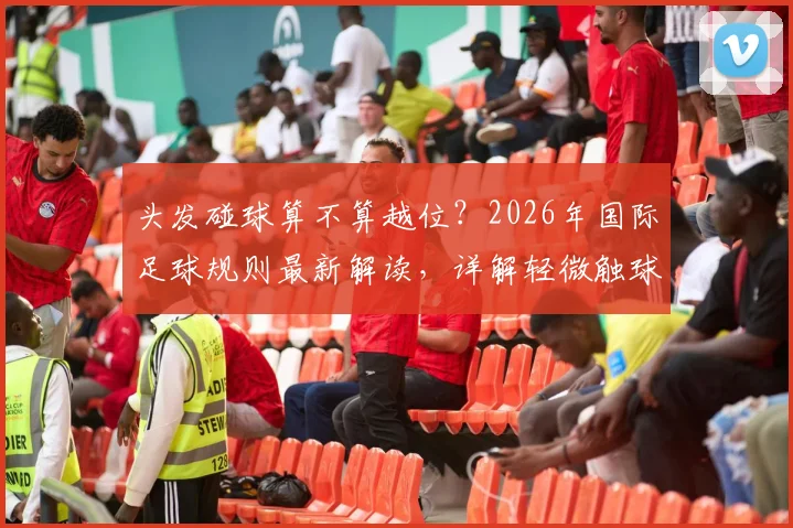 头发碰球算不算越位?2026年国际足球规则最新解读,详解轻微触球判罚标准
