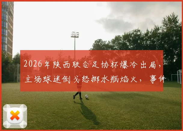2026年陕西联合足协杯爆冷出局，主场球迷倒戈怒掷水瓶焰火，事件深度还原与背后原因剖析