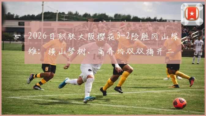 2026日职联大阪樱花3-2险胜冈山绿雉：横山梦树、高乔均双双梅开二度，附全场进球回放与分析
