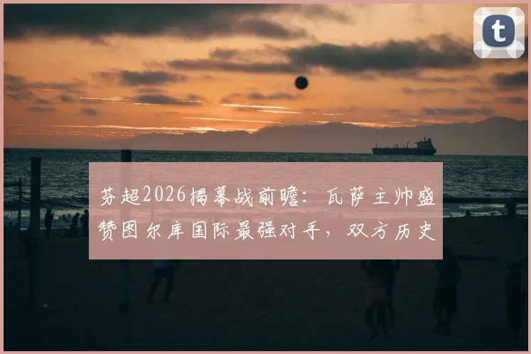 芬超2026揭幕战前瞻：瓦萨主帅盛赞图尔库国际最强对手，双方历史战绩与实力深度解析