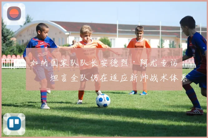 加纳国家队队长安德烈·阿尤专访：坦言全队仍在适应新帅战术体系，磨合期挑战与2026世界杯前景分析