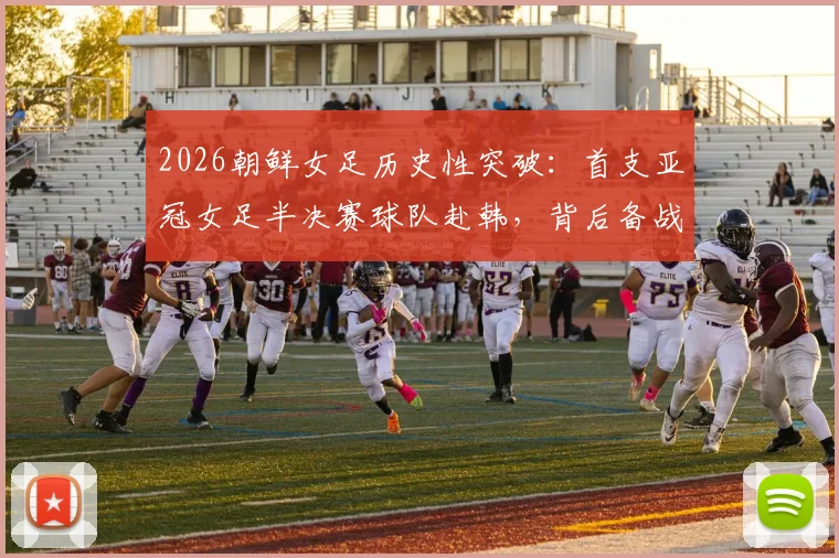 2026朝鲜女足历史性突破:首支亚冠女足半决赛球队赴韩,背后备战与实力分析