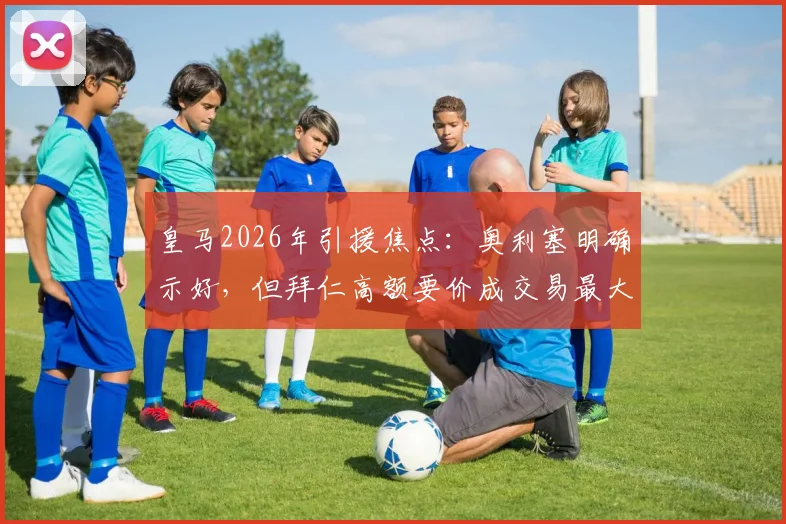 皇马2026年引援焦点：奥利塞明确示好，但拜仁高额要价成交易最大阻碍，最新进展与分析