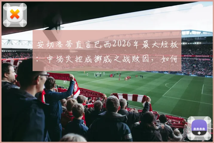 安切洛蒂直言巴西2026年最大短板：中场失控成挪威之战败因，如何解决阵容平衡难题？