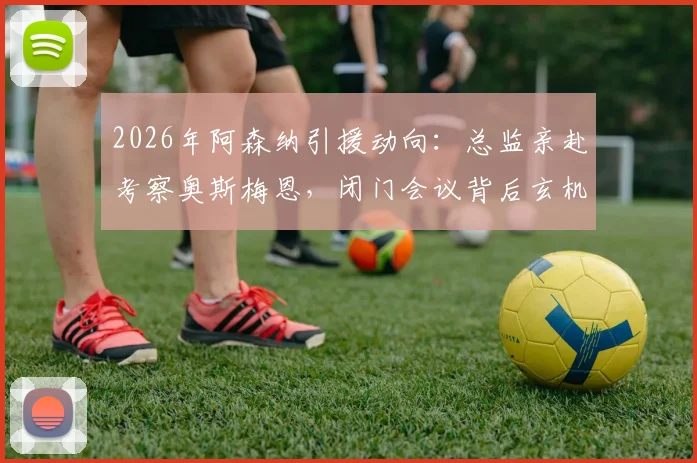 2026年阿森纳引援动向：总监亲赴考察奥斯梅恩，闭门会议背后玄机与转会价格可能性深度探讨