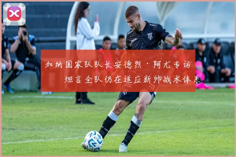 加纳国家队队长安德烈·阿尤专访：坦言全队仍在适应新帅战术体系，磨合期挑战与2026世界杯前景分析