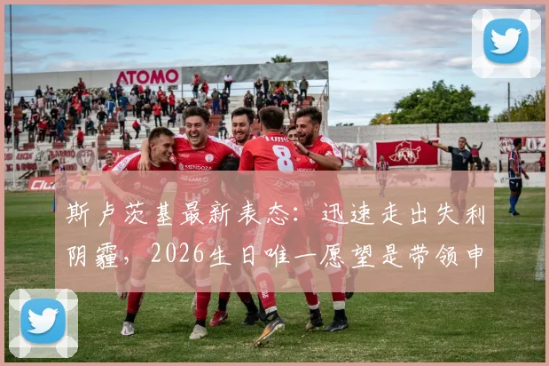 斯卢茨基最新表态：迅速走出失利阴霾，2026生日唯一愿望是带领申花重返成功轨道