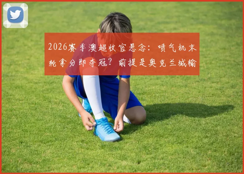 2026赛季澳超收官悬念：喷气机末轮拿分即夺冠？前提是奥克兰城输球，附详细夺冠条件分析