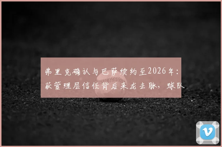 弗里克确认与巴萨续约至2026年：获管理层信任背后来龙去脉，球队未来引援及欧冠战略前瞻