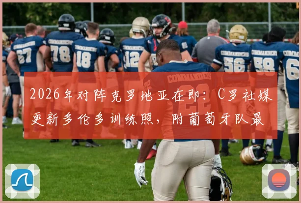 2026年对阵克罗地亚在即：C罗社媒更新多伦多训练照，附葡萄牙队最新备战分析