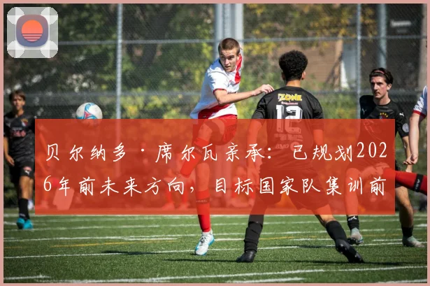 贝尔纳多·席尔瓦亲承：已规划2026年前未来方向，目标国家队集训前敲定俱乐部去向