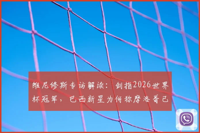 维尼修斯专访解读:剑指2026世界杯冠军,巴西新星为何称摩洛哥已成世界强队?