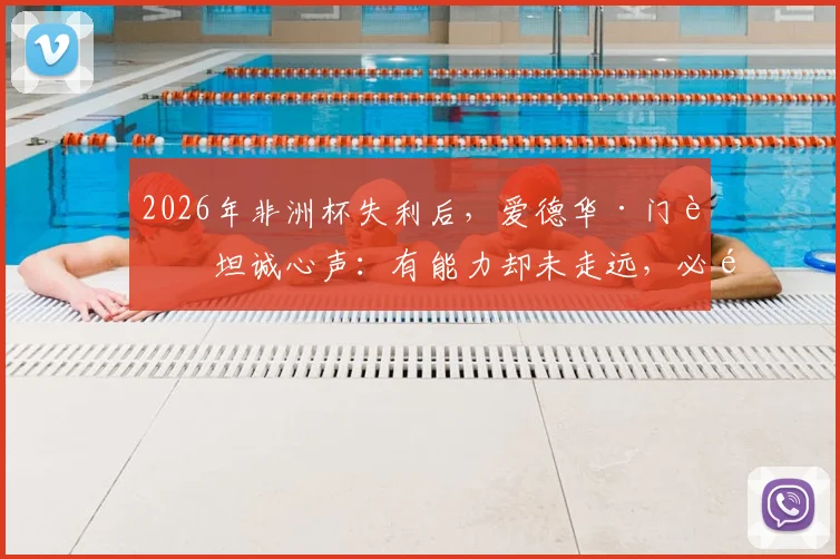 2026年非洲杯失利后，爱德华·门迪坦诚心声：有能力却未走远，必须勇于直面现实