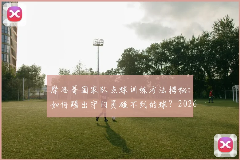 摩洛哥国家队点球训练方法揭秘:如何踢出守门员碰不到的球?2026世界杯点球战术前瞻
