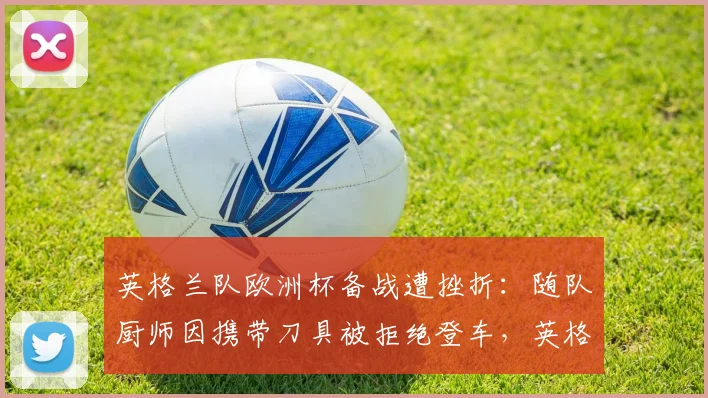 英格兰队欧洲杯备战遭挫折:随队厨师因携带刀具被拒绝登车,英格兰队厨师刀具事件细节曝光