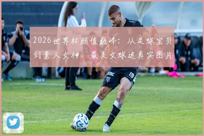2026世界杯颜值巅峰：从足球宝贝到素人女神，最美女球迷真实图片与穿搭风格全盘点