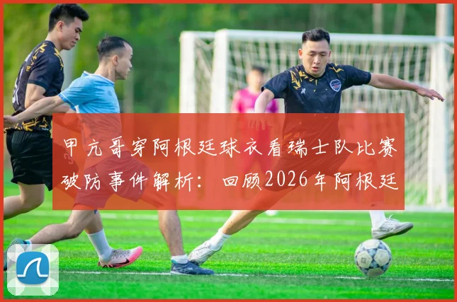 甲亢哥穿阿根廷球衣看瑞士队比赛破防事件解析：回顾2026年阿根廷对阵瑞士进球瞬间，探讨球迷观赛的复杂心态