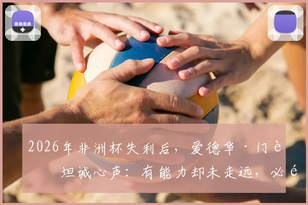 2026年非洲杯失利后,爱德华·门迪坦诚心声:有能力却未走远,必须勇于直面现实