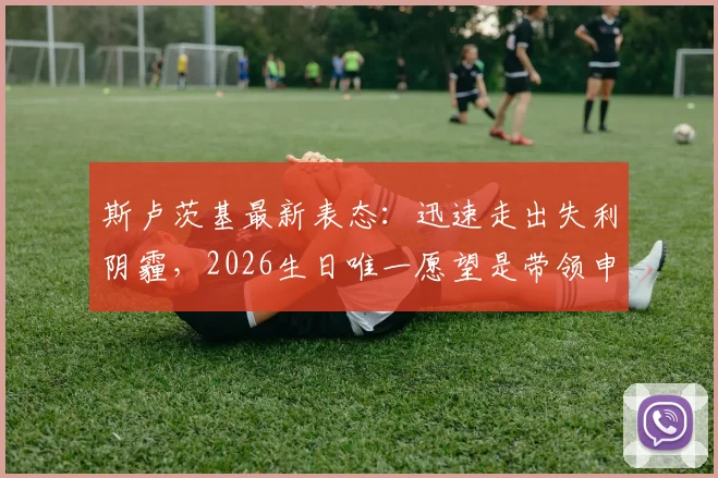 斯卢茨基最新表态:迅速走出失利阴霾,2026生日唯一愿望是带领申花重返成功轨道