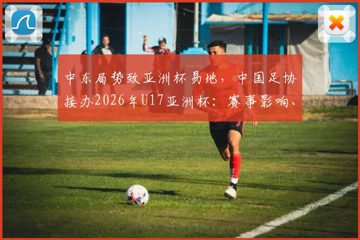中东局势致亚洲杯易地，中国足协接办2026年U17亚洲杯：赛事影响、办赛挑战与青少年足球机遇解析