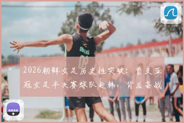 2026朝鲜女足历史性突破：首支亚冠女足半决赛球队赴韩，背后备战与实力分析