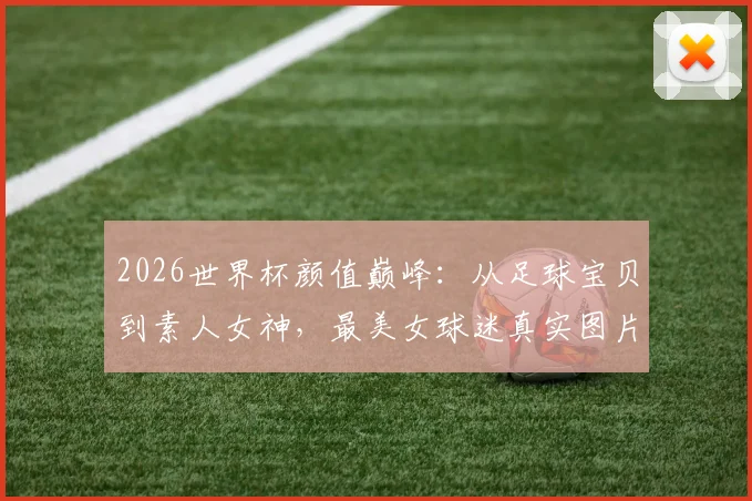 2026世界杯颜值巅峰:从足球宝贝到素人女神,最美女球迷真实图片与穿搭风格全盘点