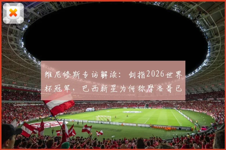 维尼修斯专访解读：剑指2026世界杯冠军，巴西新星为何称摩洛哥已成世界强队？