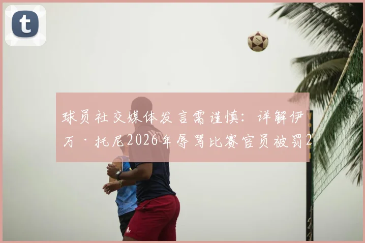 球员社交媒体发言需谨慎:详解伊万·托尼2026年辱骂比赛官员被罚2.4万美元事件,附职业运动员社媒行为准则