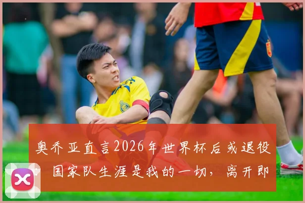 奥乔亚直言2026年世界杯后或退役:国家队生涯是我的一切,离开即告别绿茵
