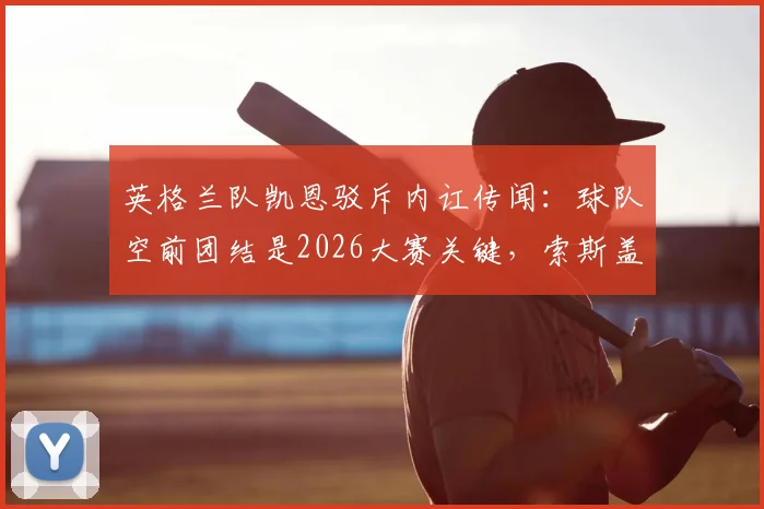 英格兰队凯恩驳斥内讧传闻:球队空前团结是2026大赛关键,索斯盖特功不可没