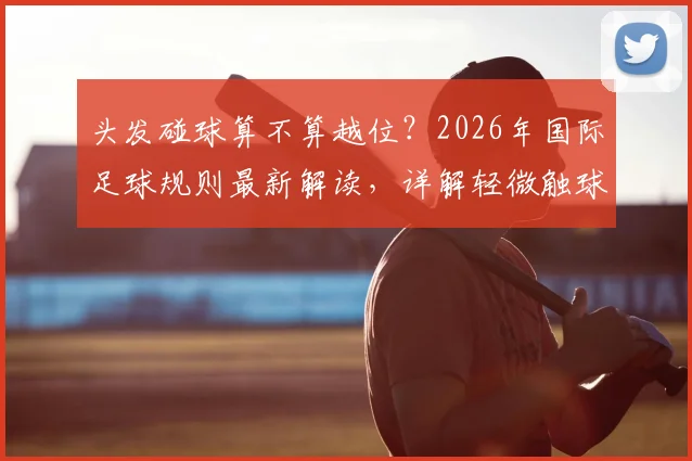 头发碰球算不算越位？2026年国际足球规则最新解读，详解轻微触球判罚标准