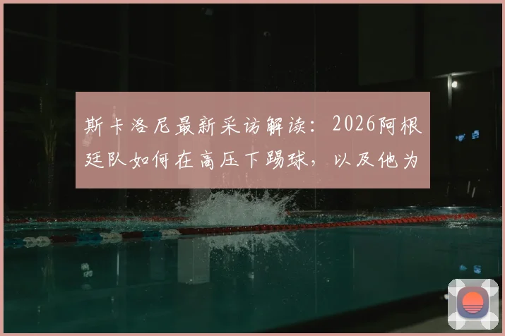 斯卡洛尼最新采访解读:2026阿根廷队如何在高压下踢球,以及他为何坚称梅西是历史最佳球员
