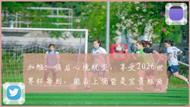 加维：伤后心境蜕变，享受2026世界杯每刻，能否上场皆是宝贵经历