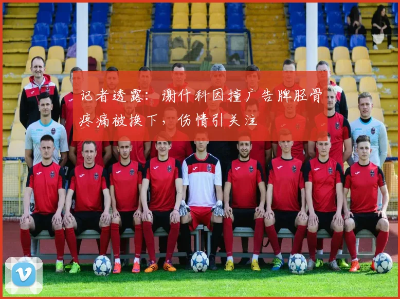 记者透露：谢什科因撞广告牌胫骨疼痛被换下，伤情引关注
