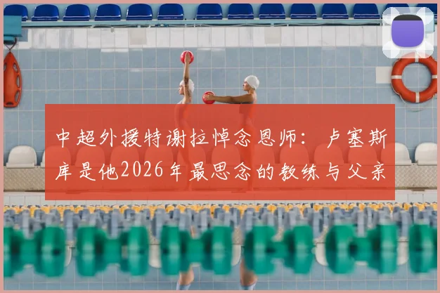 中超外援特谢拉悼念恩师：卢塞斯库是他2026年最思念的教练与父亲般的存在