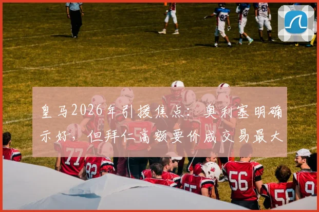 皇马2026年引援焦点:奥利塞明确示好,但拜仁高额要价成交易最大阻碍,最新进展与分析