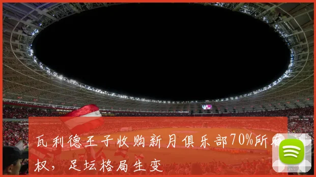 瓦利德王子收购新月俱乐部70%所有权，足坛格局生变