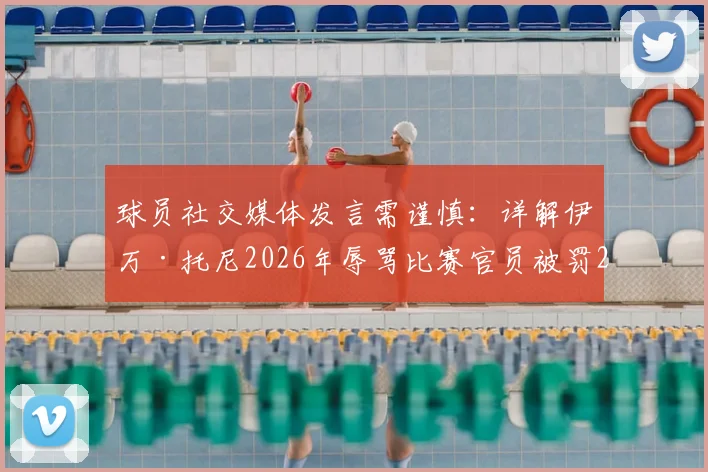 球员社交媒体发言需谨慎：详解伊万·托尼2026年辱骂比赛官员被罚2.4万美元事件，附职业运动员社媒行为准则