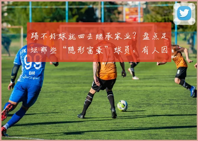 踢不好球就回去继承家业？盘点足坛那些“隐形富豪”球员，有人因一句脏话意外爆红网络