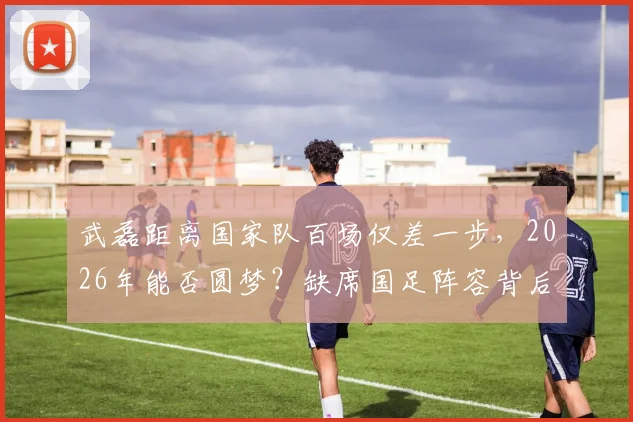 武磊距离国家队百场仅差一步，2026年能否圆梦？缺席国足阵容背后原因解读