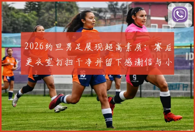 2026约旦男足展现超高素质：赛后更衣室打扫干净并留下感谢信与小礼物，绅士风度获赞