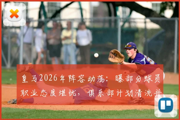皇马2026年阵容动荡：曝部分球员职业态度堪忧，俱乐部计划清洗并推入转会市场引关注